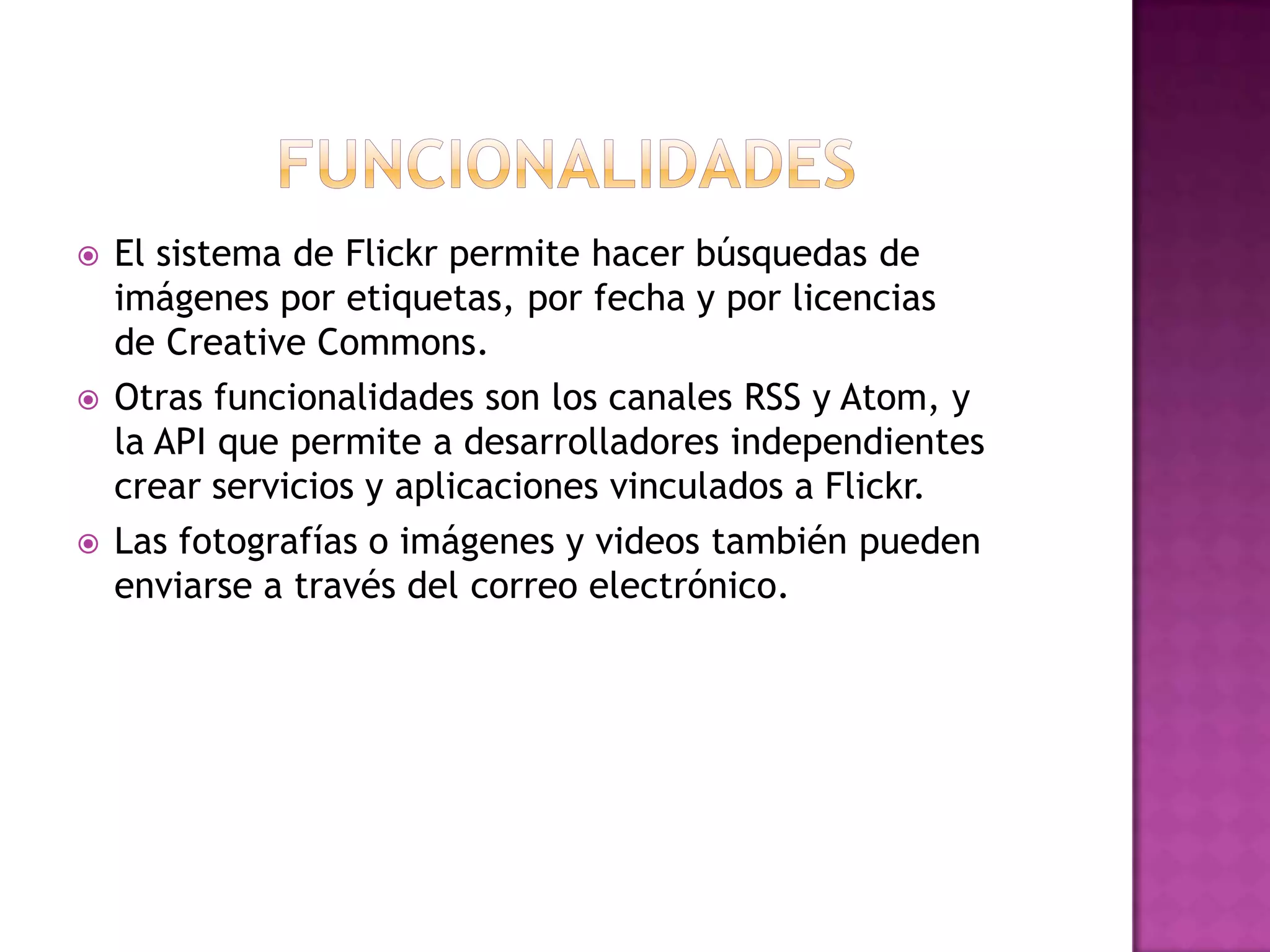funcionalidadesEl sistema de Flickr permite hacer búsquedas de imágenes por etiquetas, por fecha y por licencias de CreativeCommons.Otras funcionalidades son los canales RSS y Atom, y la API que permite a desarrolladores independientes crear servicios y aplicaciones vinculados a Flickr. Las fotografías o imágenes y videos también pueden enviarse a través del correo electrónico.