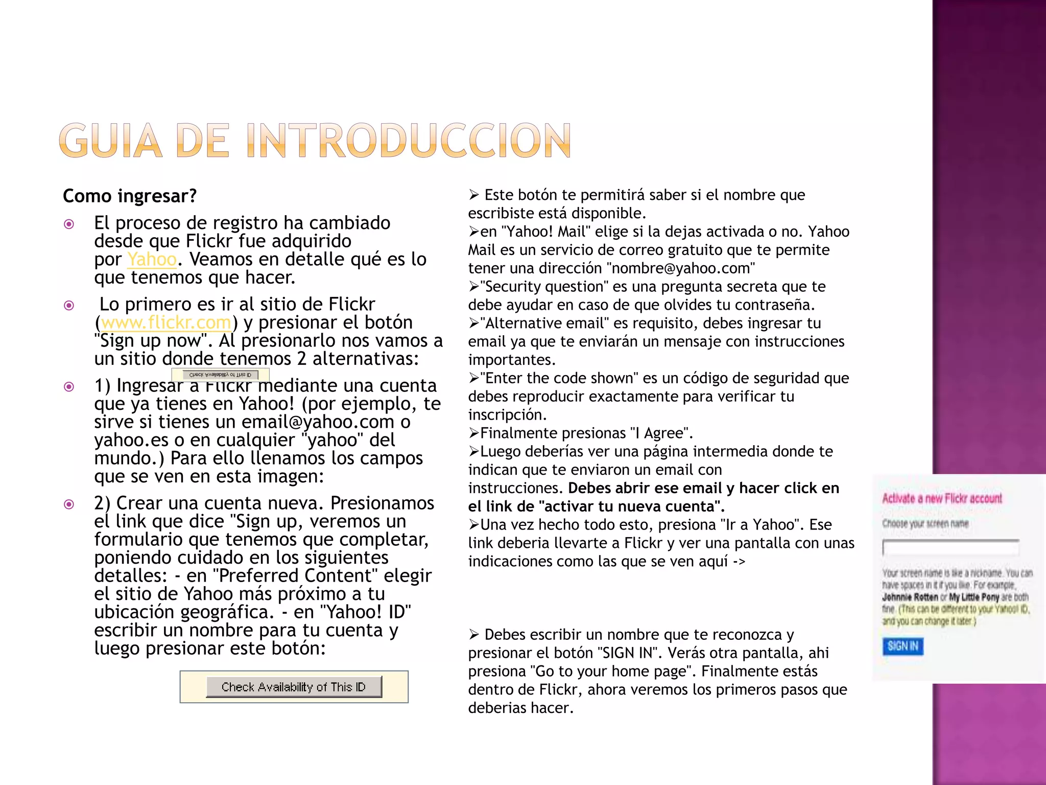 Guia de introduccionComo ingresar?El proceso de registro ha cambiado desde que Flickr fue adquirido por Yahoo. Veamos en detalle qué es lo que tenemos que hacer.Lo primero es ir al sitio de Flickr (www.flickr.com) y presionar el botón &quot;Sign up now&quot;. Al presionarlo nos vamos a un sitio donde tenemos 2 alternativas: 1) Ingresar a Flickr mediante una cuenta que ya tienes en Yahoo! (por ejemplo, te sirve si tienes un email@yahoo.com o yahoo.es o en cualquier &quot;yahoo&quot; del mundo.) Para ello llenamos los campos que se ven en esta imagen: 2) Crear una cuenta nueva. Presionamos el link que dice &quot;Signup, veremos un formulario que tenemos que completar, poniendo cuidado en los siguientes detalles: - en &quot;Preferred Content&quot; elegir el sitio de Yahoo más próximo a tu ubicación geográfica. - en &quot;Yahoo! ID&quot; escribir un nombre para tu cuenta y luego presionar este botón: Este botón te permitirá saber si el nombre que escribiste está disponible. 
