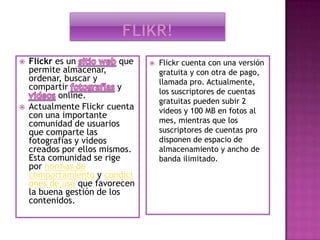 Flikr!Flickr es un sitio web que permite almacenar, ordenar, buscar y compartir fotografías y    videos online.Actualmente Flickr cuenta con una importante comunidad de usuarios que comparte las fotografías y videos creados por ellos mismos. Esta comunidad se rige por normas de comportamiento y condiciones de uso que favorecen la buena gestión de los contenidos.Flickr cuenta con una versión gratuita y con otra de pago, llamada pro. Actualmente, los suscriptores de cuentas gratuitas pueden subir 2 videos y 100 MB en fotos al mes, mientras que los suscriptores de cuentas pro disponen de espacio de almacenamiento y ancho de banda ilimitado.