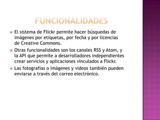 funcionalidadesEl sistema de Flickr permite hacer búsquedas de imágenes por etiquetas, por fecha y por licencias de CreativeCommons.Otras funcionalidades son los canales RSS y Atom, y la API que permite a desarrolladores independientes crear servicios y aplicaciones vinculados a Flickr. Las fotografías o imágenes y videos también pueden enviarse a través del correo electrónico.