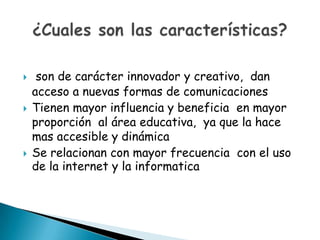     son de carácter innovador y creativo, dan
    acceso a nuevas formas de comunicaciones
   Tienen mayor influencia y beneficia en mayor
    proporción al área educativa, ya que la hace
    mas accesible y dinámica
   Se relacionan con mayor frecuencia con el uso
    de la internet y la informatica
 