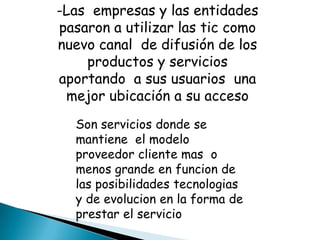 -Las empresas y las entidades
pasaron a utilizar las tic como
nuevo canal de difusión de los
    productos y servicios
aportando a sus usuarios una
 mejor ubicación a su acceso
  Son servicios donde se
  mantiene el modelo
  proveedor cliente mas o
  menos grande en funcion de
  las posibilidades tecnologias
  y de evolucion en la forma de
  prestar el servicio
 