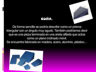 CUÑA.

     De forma sencilla se podría describir como un prisma
triangular con un ángulo muy agudo. También podríamos decir
   que es una pieza terminada en una arista afilada que actúa
                 como un plano inclinado móvil.
Se encuentra fabricada en madera, acero, aluminio, plástico…
 
