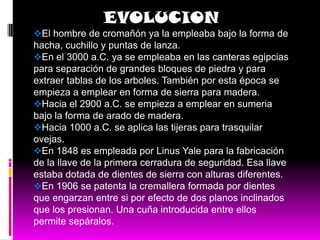EVOLUCION
El hombre de cromañón ya la empleaba bajo la forma de
hacha, cuchillo y puntas de lanza.
En el 3000 a.C. ya se empleaba en las canteras egipcias
para separación de grandes bloques de piedra y para
extraer tablas de los arboles. También por esta época se
empieza a emplear en forma de sierra para madera.
Hacia el 2900 a.C. se empieza a emplear en sumeria
bajo la forma de arado de madera.
Hacia 1000 a.C. se aplica las tijeras para trasquilar
ovejas.
En 1848 es empleada por Linus Yale para la fabricación
de la llave de la primera cerradura de seguridad. Esa llave
estaba dotada de dientes de sierra con alturas diferentes.
En 1906 se patenta la cremallera formada por dientes
que engarzan entre si por efecto de dos planos inclinados
que los presionan. Una cuña introducida entre ellos
permite sepáralos.
 