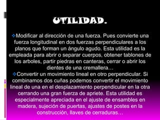 UTILIDAD.
 Modificar al dirección de una fuerza. Pues convierte una
   fuerza longitudinal en dos fuerzas perpendiculares a los
    planos que forman un ángulo agudo. Esta utilidad es la
empleada para abrir o separar cuerpos, obtener tablones de
   los arboles, partir piedras en canteras, cerrar o abrir los
                 dientes de una cremallera…
  Convertir un movimiento lineal en otro perpendicular. Si
  combinamos dos cuñas podemos convertir el movimiento
lineal de una en el desplazamiento perpendicular en la otra
     cerrando una gran fuerza de apriete. Esta utilidad es
    especialmente apreciada en el ajuste de ensambles en
     madera, sujeción de puertas, ajustes de postes en la
             construcción, llaves de cerraduras…
 