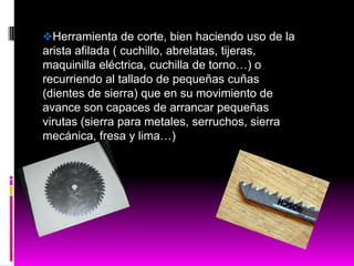 Herramienta de corte, bien haciendo uso de la
arista afilada ( cuchillo, abrelatas, tijeras,
maquinilla eléctrica, cuchilla de torno…) o
recurriendo al tallado de pequeñas cuñas
(dientes de sierra) que en su movimiento de
avance son capaces de arrancar pequeñas
virutas (sierra para metales, serruchos, sierra
mecánica, fresa y lima…)
 
