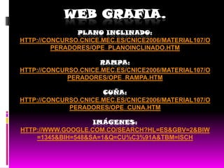 WEB GRAFIA.
               PLANO INCLINADO:
HTTP://CONCURSO.CNICE.MEC.ES/CNICE2006/MATERIAL107/O
         PERADORES/OPE_PLANOINCLINADO.HTM

                     RAMPA:
HTTP://CONCURSO.CNICE.MEC.ES/CNICE2006/MATERIAL107/O
             PERADORES/OPE_RAMPA.HTM

                      CUÑA:
HTTP://CONCURSO.CNICE.MEC.ES/CNICE2006/MATERIAL107/O
             PERADORES/OPE_CUNA.HTM

                   IMÁGENES:
HTTP://WWW.GOOGLE.COM.CO/SEARCH?HL=ES&GBV=2&BIW
    =1345&BIH=548&SA=1&Q=CU%C3%91A&TBM=ISCH
 