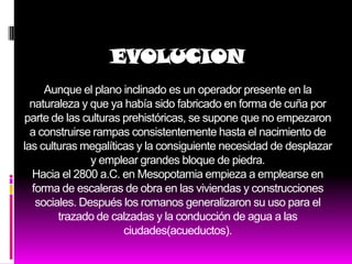 EVOLUCION
     Aunque el plano inclinado es un operador presente en la
  naturaleza y que ya había sido fabricado en forma de cuña por
parte de las culturas prehistóricas, se supone que no empezaron
  a construirse rampas consistentemente hasta el nacimiento de
las culturas megalíticas y la consiguiente necesidad de desplazar
               y emplear grandes bloque de piedra.
  Hacia el 2800 a.C. en Mesopotamia empieza a emplearse en
  forma de escaleras de obra en las viviendas y construcciones
   sociales. Después los romanos generalizaron su uso para el
        trazado de calzadas y la conducción de agua a las
                      ciudades(acueductos).
 