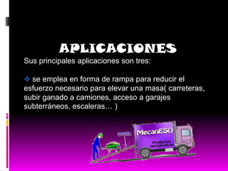 APLICACIONES
Sus principales aplicaciones son tres:

 se emplea en forma de rampa para reducir el
esfuerzo necesario para elevar una masa( carreteras,
subir ganado a camiones, acceso a garajes
subterráneos, escaleras… )
 