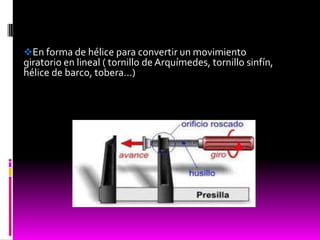 En forma de hélice para convertir un movimiento
giratorio en lineal ( tornillo de Arquímedes, tornillo sinfín,
hélice de barco, tobera…)
 