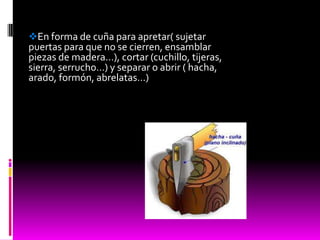 En forma de cuña para apretar( sujetar
puertas para que no se cierren, ensamblar
piezas de madera…), cortar (cuchillo, tijeras,
sierra, serrucho…) y separar o abrir ( hacha,
arado, formón, abrelatas…)
 