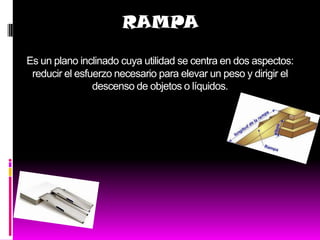 RAMPA

Es un plano inclinado cuya utilidad se centra en dos aspectos:
 reducir el esfuerzo necesario para elevar un peso y dirigir el
                descenso de objetos o líquidos.
 