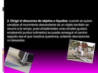2. Dirigir el descenso de objetos o líquidos: cuando se quiere
canalizar el movimiento descendente de un objeto también se
recurre a la rampa, pues añadiéndoles unas simples guías(o
empleando puntos inclinados) se puede conseguir el camino
seguido sea el que nosotros queremos, evitando desviaciones
no deseadas.
 