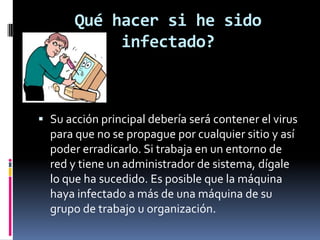 Qué hacer si he sido
            infectado?



 Su acción principal debería será contener el virus
  para que no se propague por cualquier sitio y así
  poder erradicarlo. Si trabaja en un entorno de
  red y tiene un administrador de sistema, dígale
  lo que ha sucedido. Es posible que la máquina
  haya infectado a más de una máquina de su
  grupo de trabajo u organización.
 