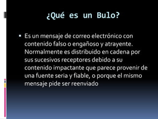 ¿Qué es un Bulo?

 Es un mensaje de correo electrónico con
  contenido falso o engañoso y atrayente.
  Normalmente es distribuido en cadena por
  sus sucesivos receptores debido a su
  contenido impactante que parece provenir de
  una fuente seria y fiable, o porque el mismo
  mensaje pide ser reenviado
 
