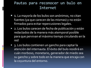 Pautas para reconocer un bulo en
              Internet
 1. La mayoría de los bulos son anónimos, no citan
  fuentes (ya que carecen de las mismas) y no están
  firmados para evitar repercusiones legales.
 2. Los bulos carecen de fecha de publicación y están
  redactados de la manera más atemporal posible
  para que pervivan el máximo tiempo circulando en la
  red
 3. Los bulos contienen un gancho para captar la
  atención del internauta. El éxito del bulo residirá en
  cuán morboso, monetario, generador de miedo sea
  su gancho y sobre todo en la manera que encaja con
  la coyuntura del entorno.
 