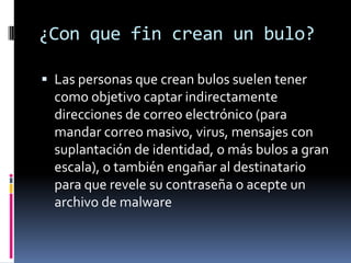 ¿Con que fin crean un bulo?

 Las personas que crean bulos suelen tener
  como objetivo captar indirectamente
  direcciones de correo electrónico (para
  mandar correo masivo, virus, mensajes con
  suplantación de identidad, o más bulos a gran
  escala), o también engañar al destinatario
  para que revele su contraseña o acepte un
  archivo de malware
 