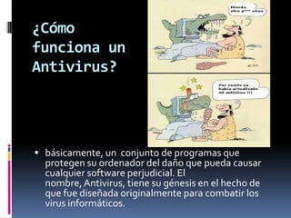 ¿Cómo
funciona un
Antivirus?




 básicamente, un conjunto de programas que
  protegen su ordenador del daño que pueda causar
  cualquier software perjudicial. El
  nombre, Antivirus, tiene su génesis en el hecho de
  que fue diseñada originalmente para combatir los
  virus informáticos.
 