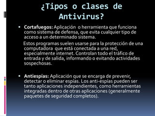 ¿Tipos o clases de
              Antivirus?
 Cortafuegos: Aplicación o herramienta que funciona
  como sistema de defensa, que evita cualquier tipo de
  acceso a un determinado sistema.
  Estos programas suelen usarse para la protección de una
  computadora que está conectada a una red,
  especialmente internet. Controlan todo el tráfico de
  entrada y de salida, informando o evitando actividades
  sospechosas.

 Antiespías: Aplicación que se encarga de prevenir,
  detectar o eliminar espías. Los anti-espías pueden ser
  tanto aplicaciones independientes, como herramientas
  integradas dentro de otras aplicaciones (generalmente
  paquetes de seguridad completos).
 