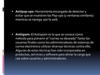  Antipop-ups: Herramienta encargada de detectar y
  evitar que se muestren los Pop-ups (y ventanas similares)
  mientras se navega por la web.



 Antispam: El Antispam es lo que se conoce como
  método para prevenir el "correo no deseado" Tanto los
  usuarios finales como los administradores de sistemas de
  correo electrónico utilizan diversas técnicas contra ello.
  Algunas de estas técnicas han sido incorporadas en
  productos, servicios y software para aliviar la carga que
  cae sobre usuarios y administradores.
 