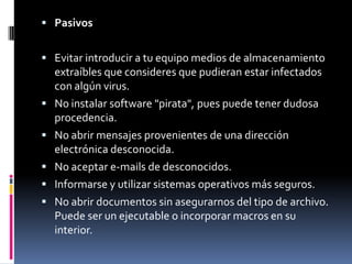  Pasivos


 Evitar introducir a tu equipo medios de almacenamiento
    extraíbles que consideres que pudieran estar infectados
    con algún virus.
   No instalar software "pirata", pues puede tener dudosa
    procedencia.
   No abrir mensajes provenientes de una dirección
    electrónica desconocida.
   No aceptar e-mails de desconocidos.
   Informarse y utilizar sistemas operativos más seguros.
   No abrir documentos sin asegurarnos del tipo de archivo.
    Puede ser un ejecutable o incorporar macros en su
    interior.
 