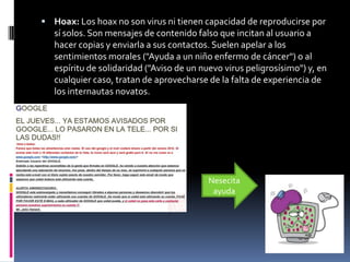  Hoax: Los hoax no son virus ni tienen capacidad de reproducirse por
   sí solos. Son mensajes de contenido falso que incitan al usuario a
   hacer copias y enviarla a sus contactos. Suelen apelar a los
   sentimientos morales ("Ayuda a un niño enfermo de cáncer") o al
   espíritu de solidaridad ("Aviso de un nuevo virus peligrosísimo") y, en
   cualquier caso, tratan de aprovecharse de la falta de experiencia de
   los internautas novatos.




                                           Nesecita
                                            ayuda
 