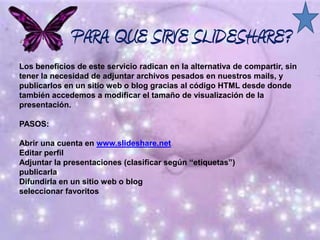 ¿ PARA QUE SIRVE SLIDESHARE?
Los beneficios de este servicio radican en la alternativa de compartir, sin
tener la necesidad de adjuntar archivos pesados en nuestros mails, y
publicarlos en un sitio web o blog gracias al código HTML desde donde
también accedemos a modificar el tamaño de visualización de la
presentación.
PASOS:
Abrir una cuenta en www.slideshare.net
Editar perfil
Adjuntar la presentaciones (clasificar según “etiquetas”)
publicarla
Difundirla en un sitio web o blog
seleccionar favoritos
 