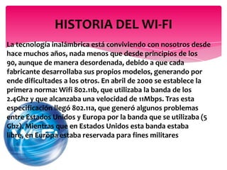 La tecnología inalámbrica está conviviendo con nosotros desde
hace muchos años, nada menos que desde principios de los
90, aunque de manera desordenada, debido a que cada
fabricante desarrollaba sus propios modelos, generando por
ende dificultades a los otros. En abril de 2000 se establece la
primera norma: Wifi 802.11b, que utilizaba la banda de los
2.4Ghz y que alcanzaba una velocidad de 11Mbps. Tras esta
especificación llegó 802.11a, que generó algunos problemas
entre Estados Unidos y Europa por la banda que se utilizaba (5
Ghz). Mientras que en Estados Unidos esta banda estaba
libre, en Europa estaba reservada para fines militares
HISTORIA DEL WI-FI
 