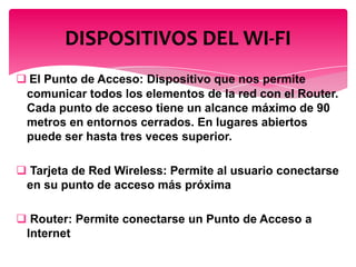  El Punto de Acceso: Dispositivo que nos permite
comunicar todos los elementos de la red con el Router.
Cada punto de acceso tiene un alcance máximo de 90
metros en entornos cerrados. En lugares abiertos
puede ser hasta tres veces superior.
 Tarjeta de Red Wireless: Permite al usuario conectarse
en su punto de acceso más próxima
 Router: Permite conectarse un Punto de Acceso a
Internet
DISPOSITIVOS DEL WI-FI
 