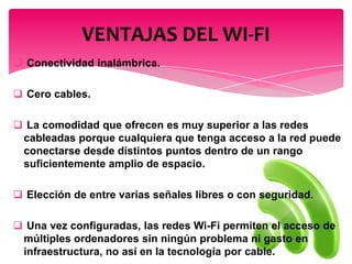  Conectividad inalámbrica.
 Cero cables.
 La comodidad que ofrecen es muy superior a las redes
cableadas porque cualquiera que tenga acceso a la red puede
conectarse desde distintos puntos dentro de un rango
suficientemente amplio de espacio.
 Elección de entre varias señales libres o con seguridad.
 Una vez configuradas, las redes Wi-Fi permiten el acceso de
múltiples ordenadores sin ningún problema ni gasto en
infraestructura, no así en la tecnología por cable.
VENTAJAS DEL WI-FI
 