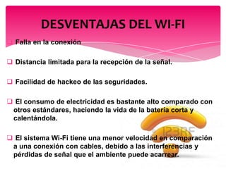  Falla en la conexión
 Distancia limitada para la recepción de la señal.
 Facilidad de hackeo de las seguridades.
 El consumo de electricidad es bastante alto comparado con
otros estándares, haciendo la vida de la batería corta y
calentándola.
 El sistema Wi-Fi tiene una menor velocidad en comparación
a una conexión con cables, debido a las interferencias y
pérdidas de señal que el ambiente puede acarrear.
DESVENTAJAS DEL WI-FI
 