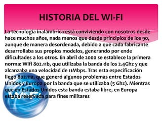 La tecnología inalámbrica está conviviendo con nosotros desde
hace muchos años, nada menos que desde principios de los 90,
aunque de manera desordenada, debido a que cada fabricante
desarrollaba sus propios modelos, generando por ende
dificultades a los otros. En abril de 2000 se establece la primera
norma: Wifi 802.11b, que utilizaba la banda de los 2.4Ghz y que
alcanzaba una velocidad de 11Mbps. Tras esta especificación
llegó 802.11a, que generó algunos problemas entre Estados
Unidos y Europa por la banda que se utilizaba (5 Ghz). Mientras
que en Estados Unidos esta banda estaba libre, en Europa
estaba reservada para fines militares
HISTORIA DEL WI-FI
 