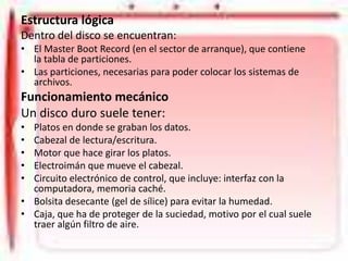 Estructura lógica
Dentro del disco se encuentran:
• El Master Boot Record (en el sector de arranque), que contiene
la tabla de particiones.
• Las particiones, necesarias para poder colocar los sistemas de
archivos.

Funcionamiento mecánico
Un disco duro suele tener:
•
•
•
•
•

Platos en donde se graban los datos.
Cabezal de lectura/escritura.
Motor que hace girar los platos.
Electroimán que mueve el cabezal.
Circuito electrónico de control, que incluye: interfaz con la
computadora, memoria caché.
• Bolsita desecante (gel de sílice) para evitar la humedad.
• Caja, que ha de proteger de la suciedad, motivo por el cual suele
traer algún filtro de aire.

 