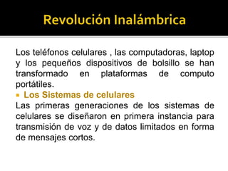 Los teléfonos celulares , las computadoras, laptop
y los pequeños dispositivos de bolsillo se han
transformado en plataformas de computo
portátiles.
 Los Sistemas de celulares
Las primeras generaciones de los sistemas de
celulares se diseñaron en primera instancia para
transmisión de voz y de datos limitados en forma
de mensajes cortos.
 