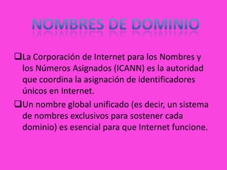 La Corporación de Internet para los Nombres y
 los Números Asignados (ICANN) es la autoridad
 que coordina la asignación de identificadores
 únicos en Internet.
Un nombre global unificado (es decir, un sistema
 de nombres exclusivos para sostener cada
 dominio) es esencial para que Internet funcione.
 