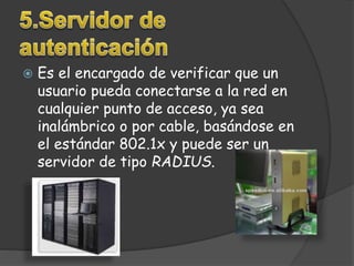  Es el encargado de verificar que un 
usuario pueda conectarse a la red en 
cualquier punto de acceso, ya sea 
inalámbrico o por cable, basándose en 
el estándar 802.1x y puede ser un 
servidor de tipo RADIUS. 
 