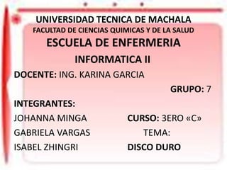 UNIVERSIDAD TECNICA DE MACHALA
FACULTAD DE CIENCIAS QUIMICAS Y DE LA SALUD

ESCUELA DE ENFERMERIA
INFORMATICA II
DOCENTE: ING. KARINA GARCIA

GRUPO: 7
INTEGRANTES:
JOHANNA MINGA
GABRIELA VARGAS
ISABEL ZHINGRI

CURSO: 3ERO «C»
TEMA:
DISCO DURO

 