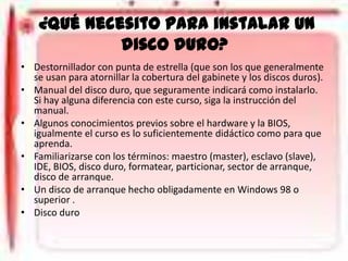 ¿Qué necesito para instalar un
disco duro?
• Destornillador con punta de estrella (que son los que generalmente
se usan para atornillar la cobertura del gabinete y los discos duros).
• Manual del disco duro, que seguramente indicará como instalarlo.
Si hay alguna diferencia con este curso, siga la instrucción del
manual.
• Algunos conocimientos previos sobre el hardware y la BIOS,
igualmente el curso es lo suficientemente didáctico como para que
aprenda.
• Familiarizarse con los términos: maestro (master), esclavo (slave),
IDE, BIOS, disco duro, formatear, particionar, sector de arranque,
disco de arranque.
• Un disco de arranque hecho obligadamente en Windows 98 o
superior .
• Disco duro

 