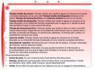 Características de un Disco Duro
•

Tiempo medio de acceso: Tiempo medio que tarda la aguja en situarse en la pista
y el sector deseado; es la suma del Tiempo medio de búsqueda (situarse en la
pista), Tiempo de lectura/escritura y la Latencia media(situarse en el sector).
• Tiempo medio de búsqueda: Tiempo medio que tarda la aguja en situarse en la
pista deseada; es la mitad del tiempo empleado por la aguja en ir desde la pista
más periférica hasta la más central del disco.
• Tiempo de lectura/escritura: Tiempo medio que tarda el disco en leer o escribir
nueva información: Depende de la cantidad de información que se quiere leer o
escribir, el tamaño de bloque, el número de cabezales, el tiempo por vuelta y la
cantidad de sectores por pista.
• Latencia media: Tiempo medio que tarda la aguja en situarse en el sector
deseado; es la mitad del tiempo empleado en una rotación completa del disco.
• Velocidad de rotación: Revoluciones por minuto de los platos. A mayor velocidad
de rotación, menor latencia media.
• Tasa de transferencia: Velocidad a la que puede transferir la información a
la computadora una vez que la aguja está situada en la pista y sector correctos.
Puede ser velocidad sostenida o de pico.
Otras características son:
• Caché de pista: Es una memoria tipo Flash dentro del disco duro.
• Interfaz: Medio de comunicación entre el disco duro y la computadora. Puede
ser IDE/ATA, SCSI, SATA, USB, Firewire, Serial Attached SCSI
• Landz: Zona sobre las que aparcan las cabezas una vez se apaga la computadora.

 