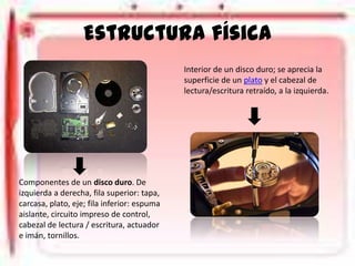 Estructura física
Interior de un disco duro; se aprecia la
superficie de un plato y el cabezal de
lectura/escritura retraído, a la izquierda.

Componentes de un disco duro. De
izquierda a derecha, fila superior: tapa,
carcasa, plato, eje; fila inferior: espuma
aislante, circuito impreso de control,
cabezal de lectura / escritura, actuador
e imán, tornillos.

 