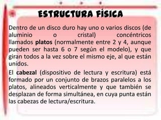 Estructura física
Dentro de un disco duro hay uno o varios discos (de
aluminio
o
cristal)
concéntricos
llamados platos (normalmente entre 2 y 4, aunque
pueden ser hasta 6 o 7 según el modelo), y que
giran todos a la vez sobre el mismo eje, al que están
unidos.
El cabezal (dispositivo de lectura y escritura) está
formado por un conjunto de brazos paralelos a los
platos, alineados verticalmente y que también se
desplazan de forma simultánea, en cuya punta están
las cabezas de lectura/escritura.

 