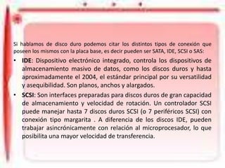 Tipos de Conexión
Si hablamos de disco duro podemos citar los distintos tipos de conexión que
poseen los mismos con la placa base, es decir pueden ser SATA, IDE, SCSI o SAS:

• IDE: Dispositivo electrónico integrado, controla los dispositivos de
almacenamiento masivo de datos, como los discos duros y hasta
aproximadamente el 2004, el estándar principal por su versatilidad
y asequibilidad. Son planos, anchos y alargados.
• SCSI: Son interfaces preparadas para discos duros de gran capacidad
de almacenamiento y velocidad de rotación. Un controlador SCSI
puede manejar hasta 7 discos duros SCSI (o 7 periféricos SCSI) con
conexión tipo margarita . A diferencia de los discos IDE, pueden
trabajar asincrónicamente con relación al microprocesador, lo que
posibilita una mayor velocidad de transferencia.

 