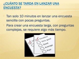  Tan solo 10 minutos en lanzar una encuesta
sencilla con pocas preguntas.
 Para crear una encuesta larga, con preguntas
complejas, se requiere algo más tiempo.
 