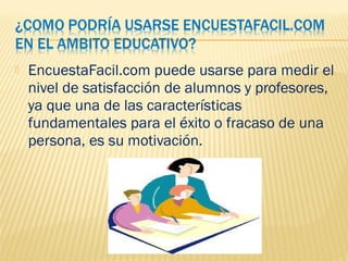  EncuestaFacil.com puede usarse para medir el
nivel de satisfacción de alumnos y profesores,
ya que una de las características
fundamentales para el éxito o fracaso de una
persona, es su motivación.
 