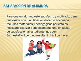 Para que un alumno esté satisfecho y motivado, tiene
que existir una planificación docente adecuada,
recursos materiales y pedagógicos por esto es
necesario realizar periódicamente una encuesta
de satisfacción al estudiante, que con
EncuestaFacil.com no resultará difícil de hacer
 