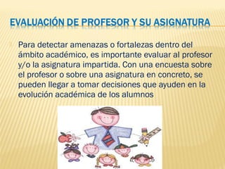  Para detectar amenazas o fortalezas dentro del
ámbito académico, es importante evaluar al profesor
y/o la asignatura impartida. Con una encuesta sobre
el profesor o sobre una asignatura en concreto, se
pueden llegar a tomar decisiones que ayuden en la
evolución académica de los alumnos
 