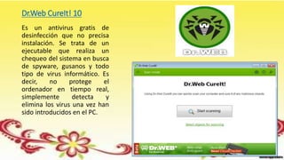 Dr.Web CureIt! 10
Es un antivirus gratis de
desinfección que no precisa
instalación. Se trata de un
ejecutable que realiza un
chequeo del sistema en busca
de spyware, gusanos y todo
tipo de virus informático. Es
decir, no protege el
ordenador en tiempo real,
simplemente detecta y
elimina los virus una vez han
sido introducidos en el PC.
 