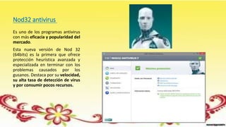 Nod32 antivirus
Es uno de los programas antivirus
con más eficacia y popularidad del
mercado.
Esta nueva versión de Nod 32
(64bits) es la primera que ofrece
protección heurística avanzada y
especializada en terminar con los
problemas causados por los
gusanos. Destaca por su velocidad,
su alta tasa de detección de virus
y por consumir pocos recursos.
 