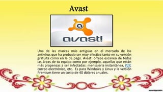 Avast
Una de las marcas más antiguas en el mercado de los
antivirus que ha probado ser muy efectiva tanto en su versión
gratuita como en la de pago. Avast! ofrece escaneo de todas
las áreas de tu equipo como por ejemplo, aquellas que están
más propensas a ser infectadas: mensajería instantánea, P2P,
correo electrónico, etc. Es para Windows y Linux y la versión
Premium tiene un costo de 40 dólares anuales.
 