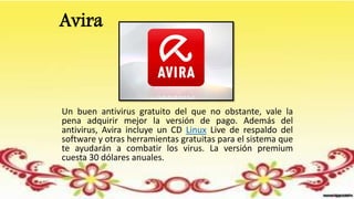 Avira
Un buen antivirus gratuito del que no obstante, vale la
pena adquirir mejor la versión de pago. Además del
antivirus, Avira incluye un CD Linux Live de respaldo del
software y otras herramientas gratuitas para el sistema que
te ayudarán a combatir los virus. La versión premium
cuesta 30 dólares anuales.
 